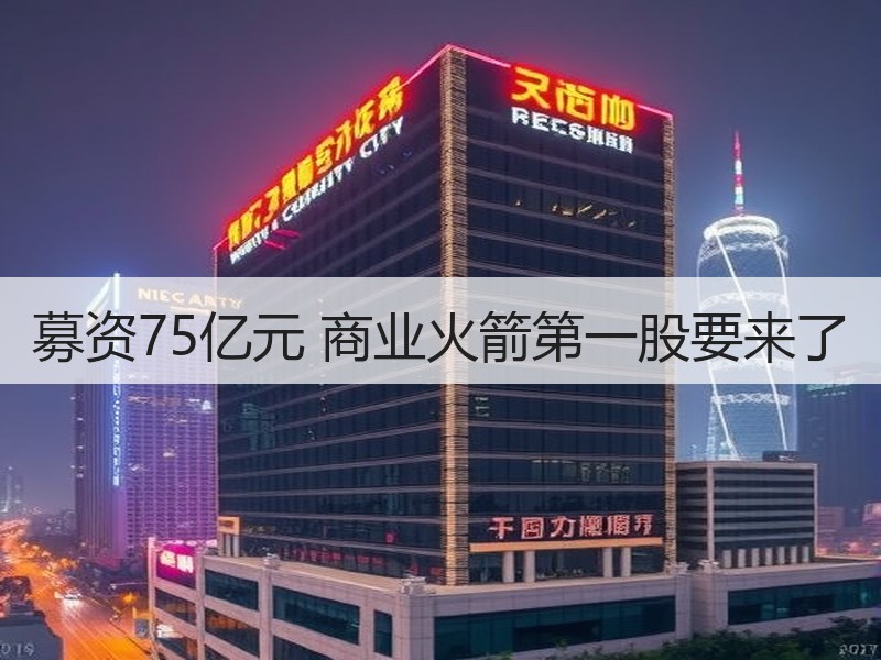 募资75亿元 商业火箭第一股要来了