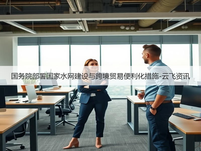 国务院部署国家水网建设与跨境贸易便利化措施-云飞资讯