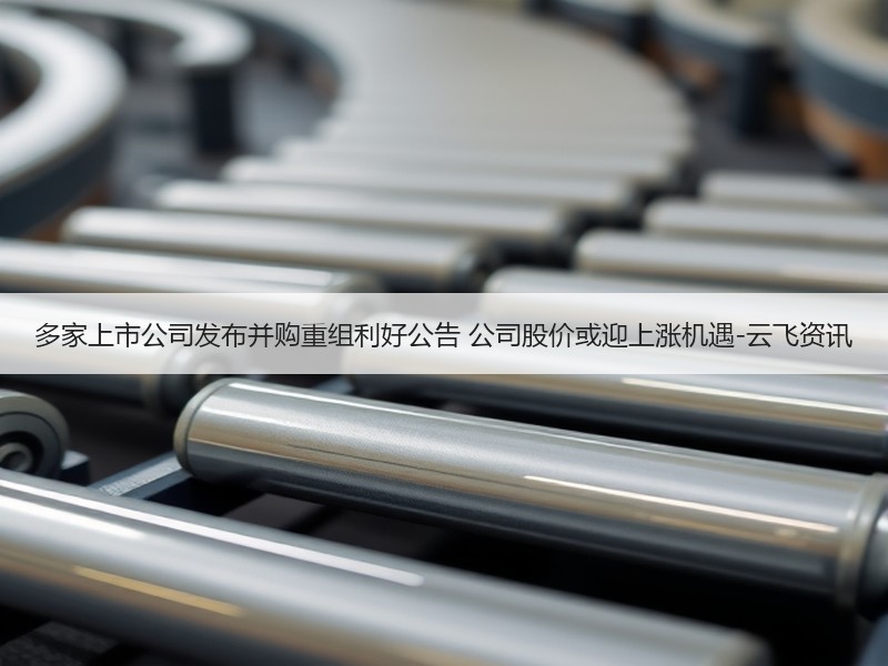 多家上市公司发布并购重组利好公告 公司股价或迎上涨机遇-云飞资讯