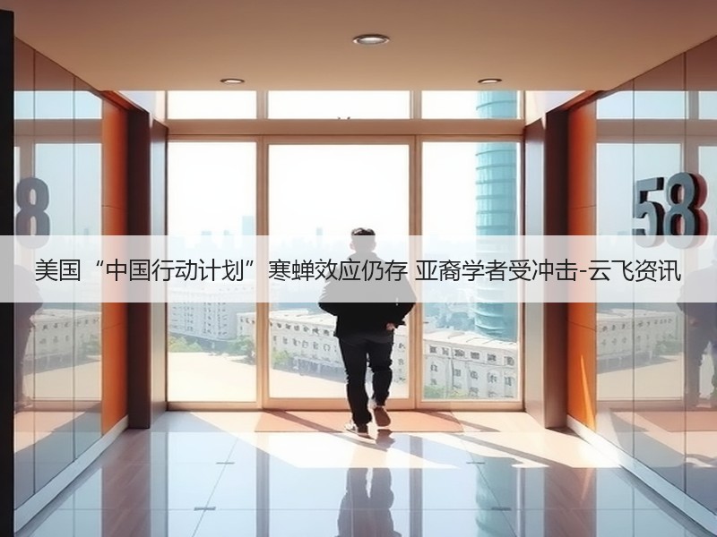 美国“中国行动计划”寒蝉效应仍存 亚裔学者受冲击-云飞资讯