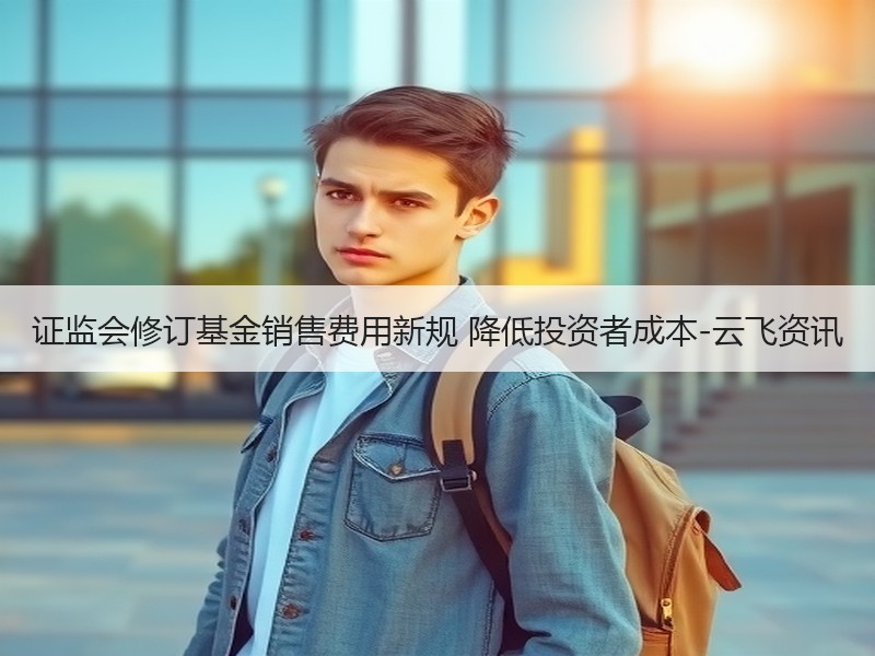 证监会修订基金销售费用新规 降低投资者成本-云飞资讯