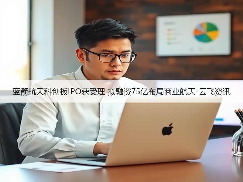 蓝箭航天科创板IPO获受理 拟融资75亿布局商业航天-云飞资讯