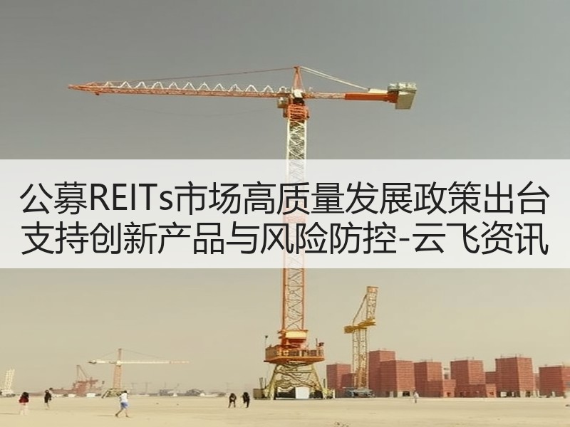 公募REITs市场高质量发展政策出台 支持创新产品与风险防控-云飞资讯
