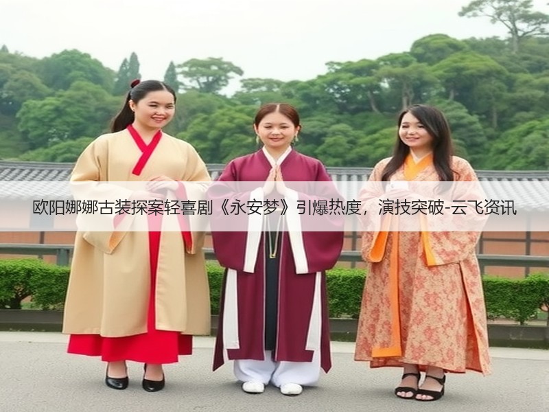 欧阳娜娜古装探案轻喜剧《永安梦》引爆热度，演技突破-云飞资讯