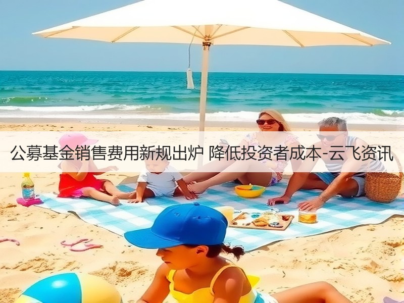 公募基金销售费用新规出炉 降低投资者成本-云飞资讯