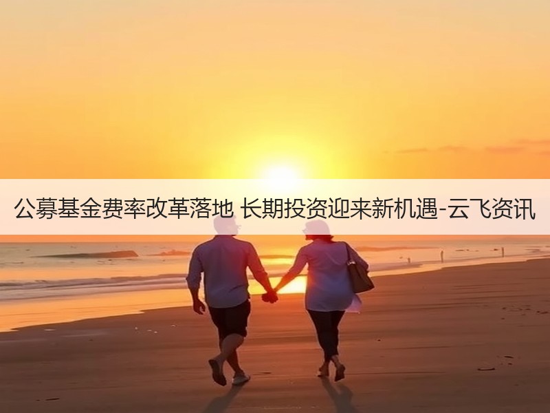 公募基金费率改革落地 长期投资迎来新机遇-云飞资讯